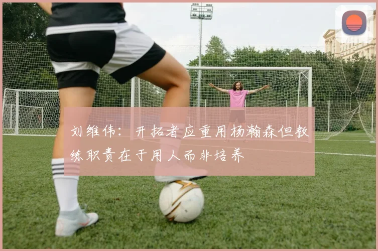 刘维伟：开拓者应重用杨瀚森但教练职责在于用人而非培养