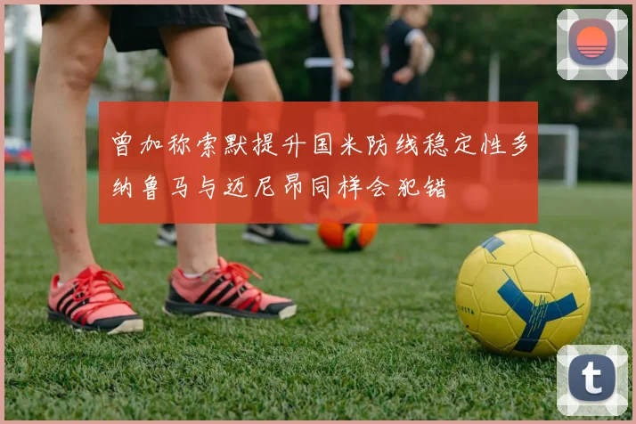 曾加称索默提升国米防线稳定性多纳鲁马与迈尼昂同样会犯错