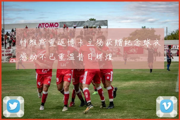 特维斯重返博卡主场获赠纪念球衣感动不已重温昔日辉煌
