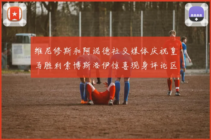 维尼修斯和阿诺德社交媒体庆祝皇马胜利索博斯洛伊惊喜现身评论区互动