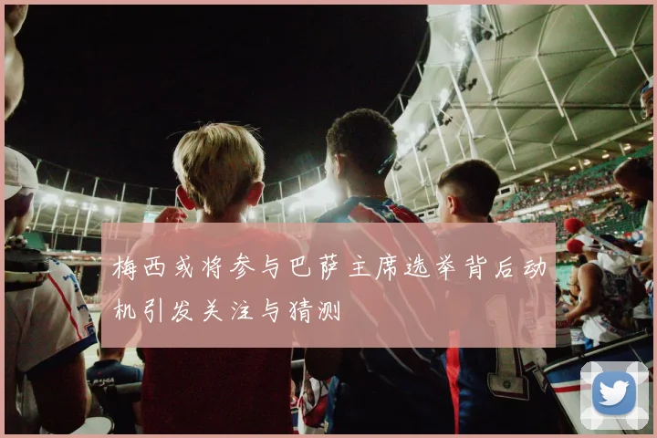 梅西或将参与巴萨主席选举背后动机引发关注与猜测