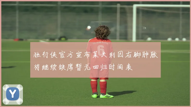 独行侠官方宣布莱夫利因右脚肿胀将继续缺席暂无回归时间表