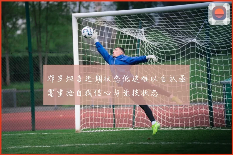 邓罗坦言近期状态低迷难以自认亟需重拾自我信心与竞技状态