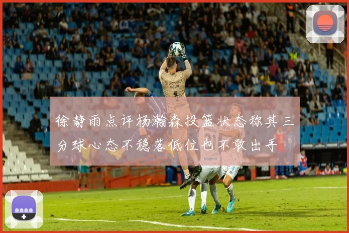 徐静雨点评杨瀚森投篮状态称其三分球心态不稳落低位也不敢出手
