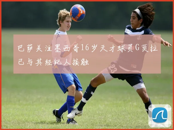 巴萨关注墨西哥16岁天才球员G莫拉已与其经纪人接触