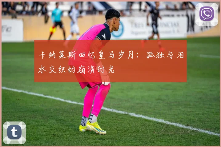 卡纳莱斯回忆皇马岁月：孤独与泪水交织的崩溃时光